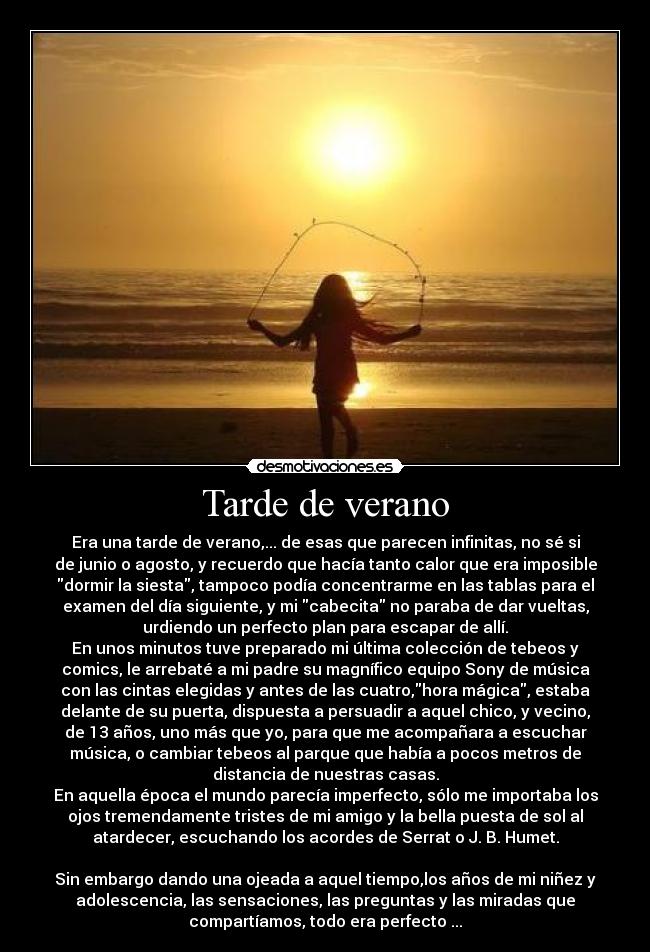 Tarde de verano - Era una tarde de verano,... de esas que parecen infinitas, no sé si
de junio o agosto, y recuerdo que hacía tanto calor que era imposible
dormir la siesta, tampoco podía concentrarme en las tablas para el
examen del día siguiente, y mi cabecita no paraba de dar vueltas,
urdiendo un perfecto plan para escapar de allí.
En unos minutos tuve preparado mi última colección de tebeos y
comics, le arrebaté a mi padre su magnífico equipo Sony de música
con las cintas elegidas y antes de las cuatro,hora mágica, estaba
delante de su puerta, dispuesta a persuadir a aquel chico, y vecino,
de 13 años, uno más que yo, para que me acompañara a escuchar
música, o cambiar tebeos al parque que había a pocos metros de
distancia de nuestras casas.
En aquella época el mundo parecía imperfecto, sólo me importaba los
ojos tremendamente tristes de mi amigo y la bella puesta de sol al
atardecer, escuchando los acordes de Serrat o J. B. Humet.
Sin embargo dando una ojeada a aquel tiempo,los años de mi niñez y
adolescencia, las sensaciones, las preguntas y las miradas que
compartíamos, todo era perfecto ...