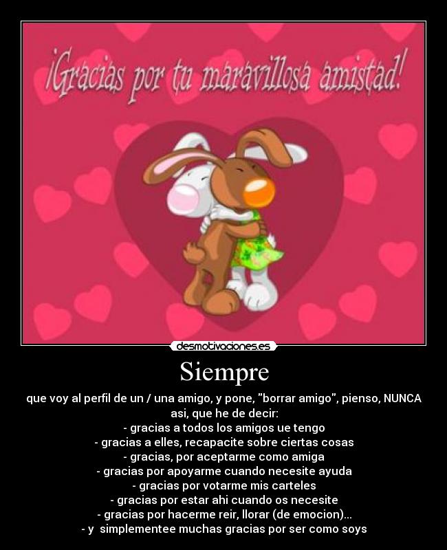 Siempre - que voy al perfil de un / una amigo, y pone, borrar amigo, pienso, NUNCA
asi, que he de decir:
- gracias a todos los amigos ue tengo
- gracias a elles, recapacite sobre ciertas cosas
- gracias, por aceptarme como amiga
- gracias por apoyarme cuando necesite ayuda
- gracias por votarme mis carteles
- gracias por estar ahi cuando os necesite
- gracias por hacerme reir, llorar (de emocion)...
- y simplementee muchas gracias por ser como soys