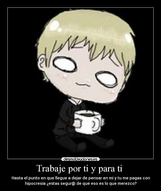 Trabaje por ti y para ti - Hasta el punto en que llegue a dejar de pensar en mi y tu me pagas con
hipocresía ¿estas segur@ de que eso es lo que merezco?