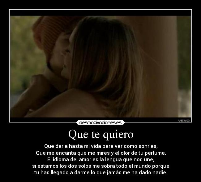 Que te quiero - Que daria hasta mi vida para ver como sonries,
Que me encanta que me mires y el olor de tu perfume.
El idioma del amor es la lengua que nos une,
si estamos los dos solos me sobra todo el mundo porque
tu has llegado a darme lo que jamás me ha dado nadie.