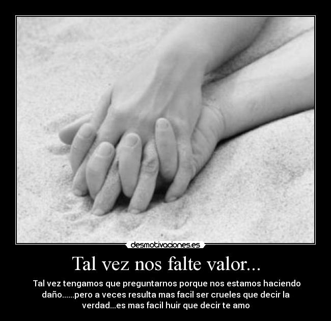 Tal vez nos falte valor... -  Tal vez tengamos que preguntarnos porque nos estamos haciendo
daño......pero a veces resulta mas facil ser crueles que decir la
verdad...es mas facil huir que decir te amo