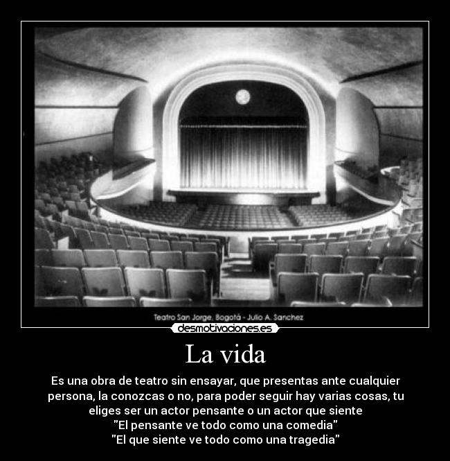 La vida - Es una obra de teatro sin ensayar, que presentas ante cualquier
persona, la conozcas o no, para poder seguir hay varias cosas, tu
eliges ser un actor pensante o un actor que siente
El pensante ve todo como una comedia
El que siente ve todo como una tragedia