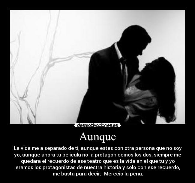 Aunque - La vida me a separado de ti, aunque estes con otra persona que no soy
yo, aunque ahora tu pelicula no la protagonicemos los dos, siempre me
quedara el recuerdo de ese teatro que es la vida en el que tu y yo
eramos los protagonistas de nuestra historia y solo con ese recuerdo,
me basta para decir:- Merecio la pena.