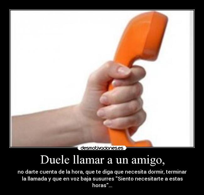Duele llamar a un amigo, - no darte cuenta de la hora, que te diga que necesita dormir, terminar
la llamada y que en voz baja susurres Siento necesitarte a estas
horas...