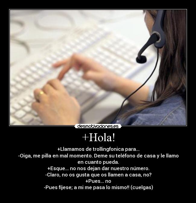 +Hola! - +Llamamos de trollingfonica para...
-Oiga, me pilla en mal momento. Deme su teléfono de casa y le llamo en cuanto pueda.
+Esque... no nos dejan dar nuestro número.
-Claro, no os gusta que os llamen a casa, no?
+Pues... no
-Pues fíjese; a mi me pasa lo mismo!! (cuelgas)