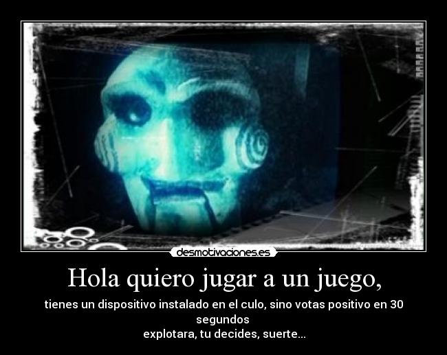 Hola quiero jugar a un juego, - tienes un dispositivo instalado en el culo, sino votas positivo en 30 segundos 
explotara, tu decides, suerte...