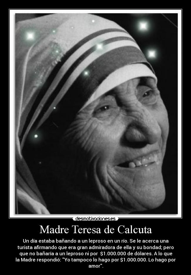 Madre Teresa de Calcuta - Un día estaba bañando a un leproso en un río. Se le acerca una
turista afirmando que era gran admiradora de ella y su bondad; pero
que no bañaría a un leproso ni por  $1.000.000 de dólares. A lo que
la Madre respondió: Yo tampoco lo hago por $1.000.000. Lo hago por
amor.