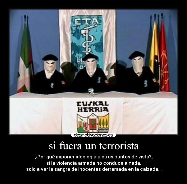 si fuera un terrorista - ¿Por qué imponer ideología a otros puntos de vista?,
si la violencia armada no conduce a nada,
solo a ver la sangre de inocentes derramada en la calzada...
