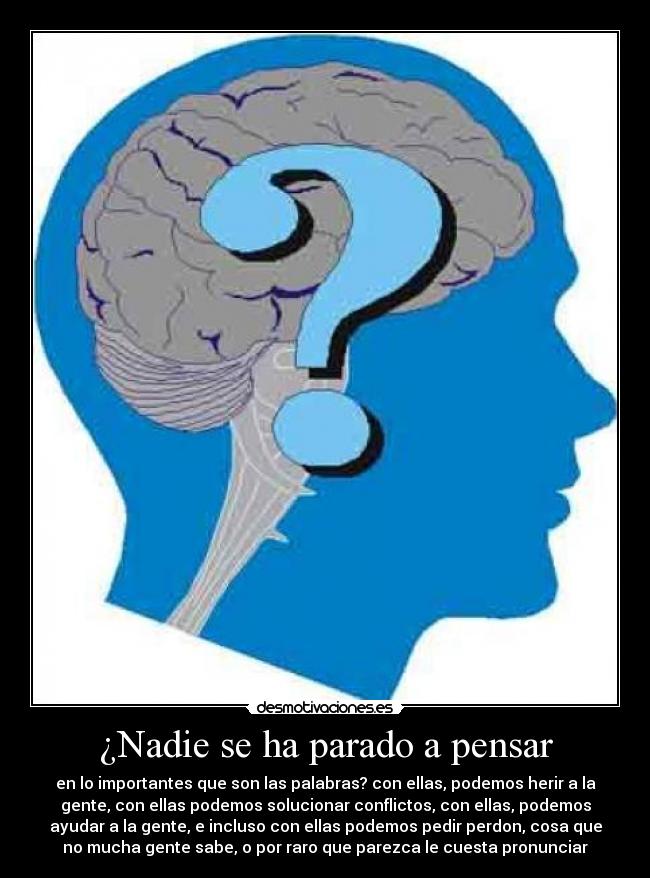 ¿Nadie se ha parado a pensar - en lo importantes que son las palabras? con ellas, podemos herir a la
gente, con ellas podemos solucionar conflictos, con ellas, podemos
ayudar a la gente, e incluso con ellas podemos pedir perdon, cosa que
no mucha gente sabe, o por raro que parezca le cuesta pronunciar