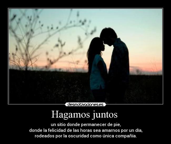 Hagamos juntos  - un sitio donde permanecer de pie,
donde la felicidad de las horas sea amarnos por un día,
rodeados por la oscuridad como única compañía.
