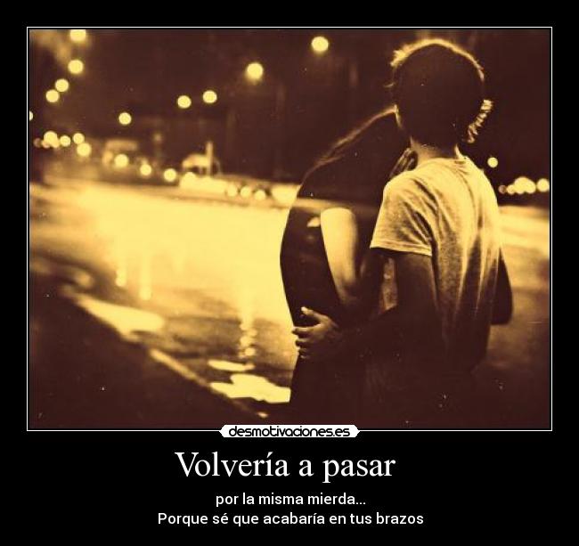Volvería a pasar  - por la misma mierda...
Porque sé que acabaría en tus brazos