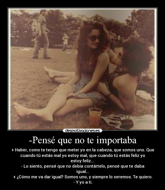 -Pensé que no te importaba - + Haber, como te tengo que meter yo en la cabeza, que somos uno. Que
cuando tú estás mal yo estoy mal, que cuando tú estás feliz yo
estoy feliz... 
- Lo siento, pensé que no debía contártelo, pensé que te daba
igual...
+ ¿Cómo me va dar igual? Somos uno, y siempre lo seremos. Te quiero.
- Y yo a ti.