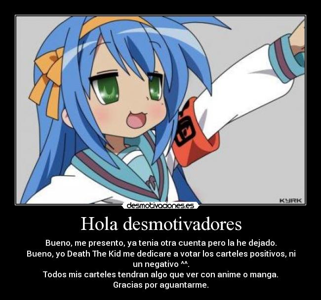 Hola desmotivadores - Bueno, me presento, ya tenia otra cuenta pero la he dejado.
Bueno, yo Death The Kid me dedicare a votar los carteles positivos, ni un negativo ^^.
Todos mis carteles tendran algo que ver con anime o manga.
Gracias por aguantarme.