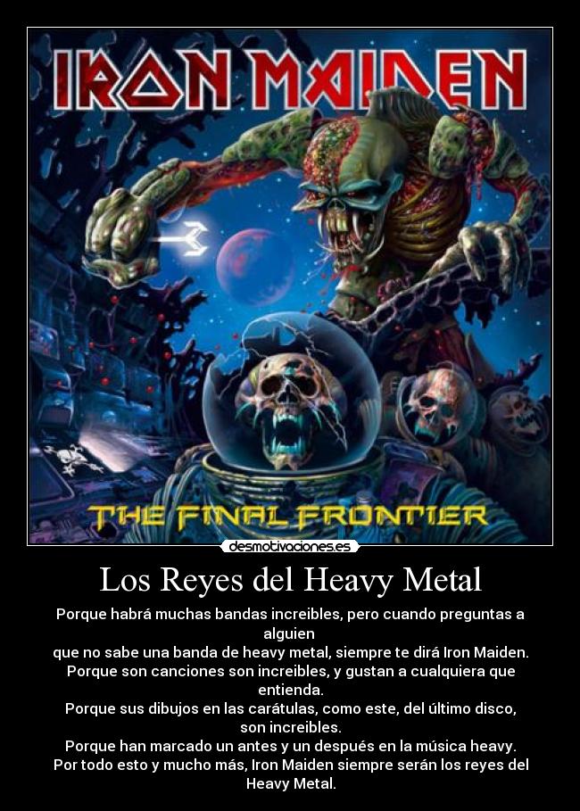 Los Reyes del Heavy Metal - Porque habrá muchas bandas increibles, pero cuando preguntas a alguien 
que no sabe una banda de heavy metal, siempre te dirá Iron Maiden.
Porque son canciones son increibles, y gustan a cualquiera que entienda.
Porque sus dibujos en las carátulas, como este, del último disco, son increibles.
Porque han marcado un antes y un después en la música heavy.
Por todo esto y mucho más, Iron Maiden siempre serán los reyes del Heavy Metal.