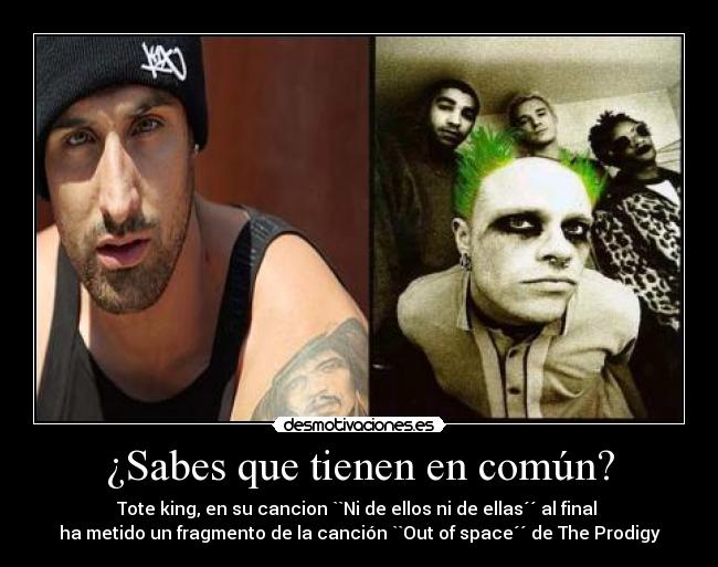 ¿Sabes que tienen en común? - Tote king, en su cancion ``Ni de ellos ni de ellas´´ al final 
ha metido un fragmento de la canción ``Out of space´´ de The Prodigy