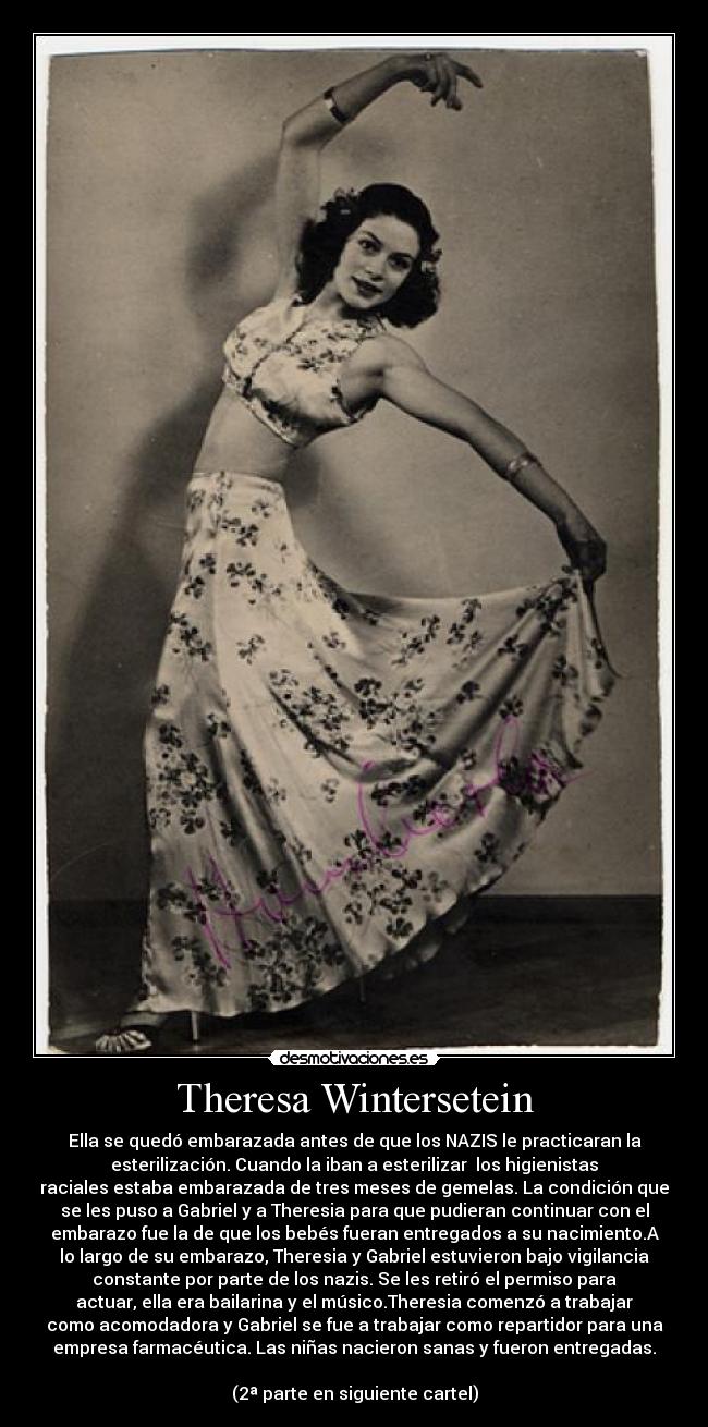 Theresa Wintersetein - Ella se quedó embarazada antes de que los NAZIS le practicaran la
esterilización. Cuando la iban a esterilizar los higienistas
raciales estaba embarazada de tres meses de gemelas. La condición que
se les puso a Gabriel y a Theresia para que pudieran continuar con el
embarazo fue la de que los bebés fueran entregados a su nacimiento.A
lo largo de su embarazo, Theresia y Gabriel estuvieron bajo vigilancia
constante por parte de los nazis. Se les retiró el permiso para
actuar, ella era bailarina y el músico.Theresia comenzó a trabajar
como acomodadora y Gabriel se fue a trabajar como repartidor para una
empresa farmacéutica. Las niñas nacieron sanas y fueron entregadas.
(2ª parte en siguiente cartel)
