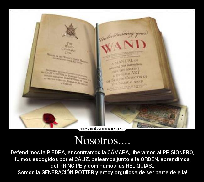 Nosotros.... - Defendimos la PIEDRA, encontramos la CÁMARA, liberamos al PRISIONERO,
fuimos escogidos por el CÁLIZ, peleamos junto a la ORDEN, aprendimos
del PRÍNCIPE y dominamos las RELIQUIAS..
Somos la GENERACIÓN POTTER y estoy orgullosa de ser parte de ella!