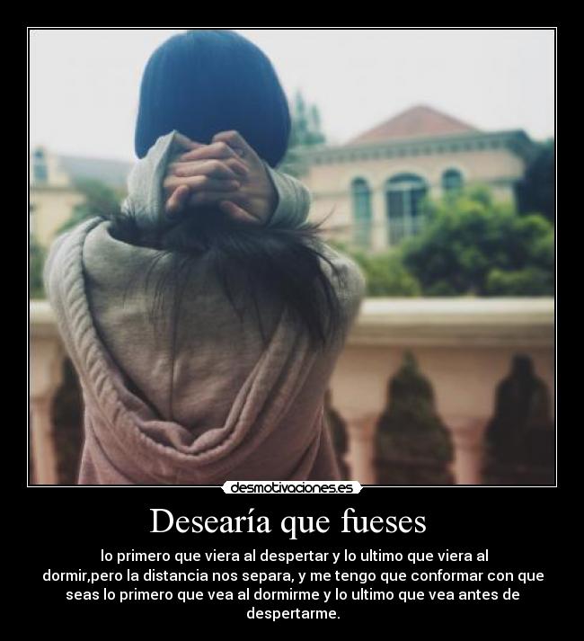 Desearía que fueses  -  lo primero que viera al despertar y lo ultimo que viera al
dormir,pero la distancia nos separa, y me tengo que conformar con que
seas lo primero que vea al dormirme y lo ultimo que vea antes de
despertarme.
