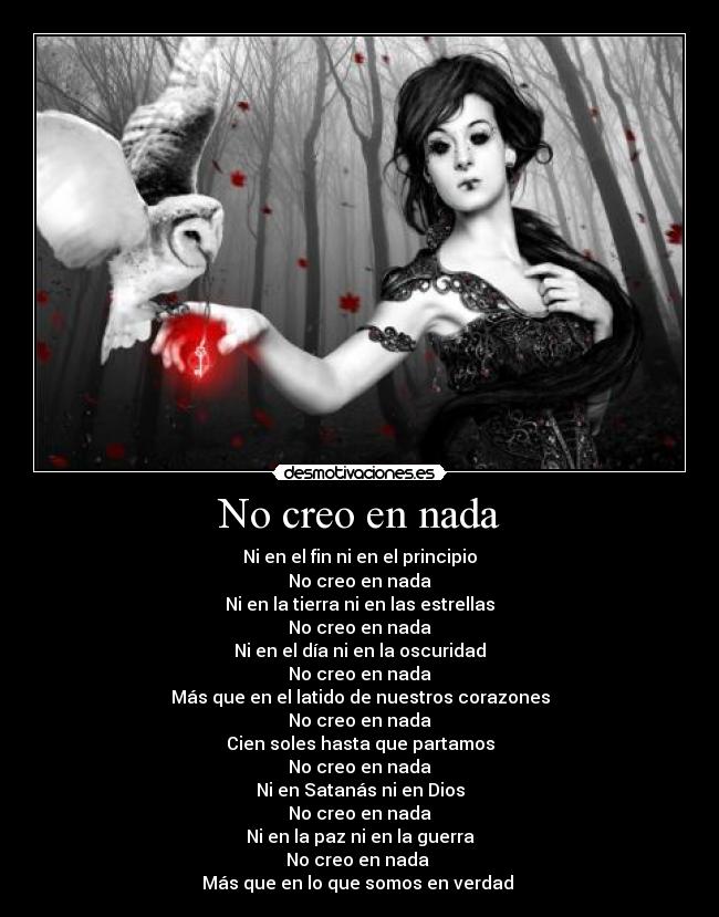 No creo en nada - Ni en el fin ni en el principio
No creo en nada
Ni en la tierra ni en las estrellas
No creo en nada
Ni en el día ni en la oscuridad
No creo en nada
Más que en el latido de nuestros corazones
No creo en nada
Cien soles hasta que partamos
No creo en nada
Ni en Satanás ni en Dios
No creo en nada
Ni en la paz ni en la guerra
No creo en nada 
Más que en lo que somos en verdad 