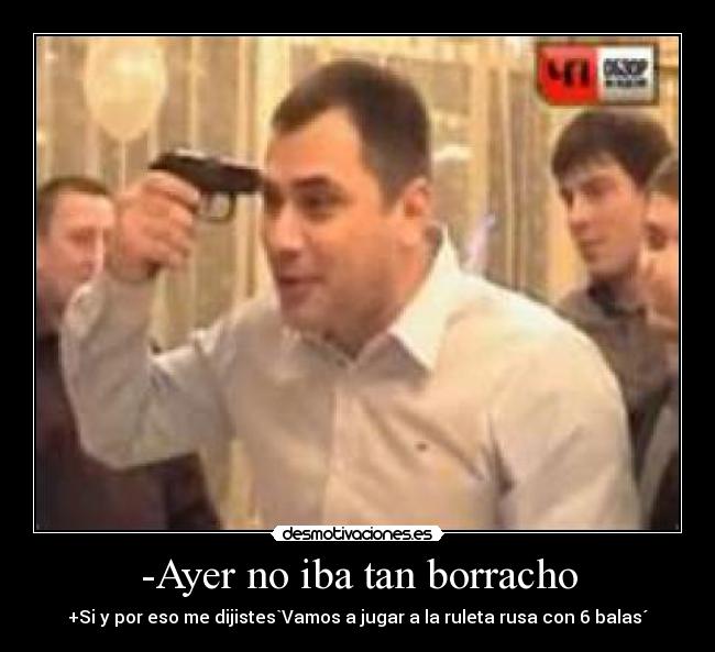 -Ayer no iba tan borracho - +Si y por eso me dijistes`Vamos a jugar a la ruleta rusa con 6 balas´