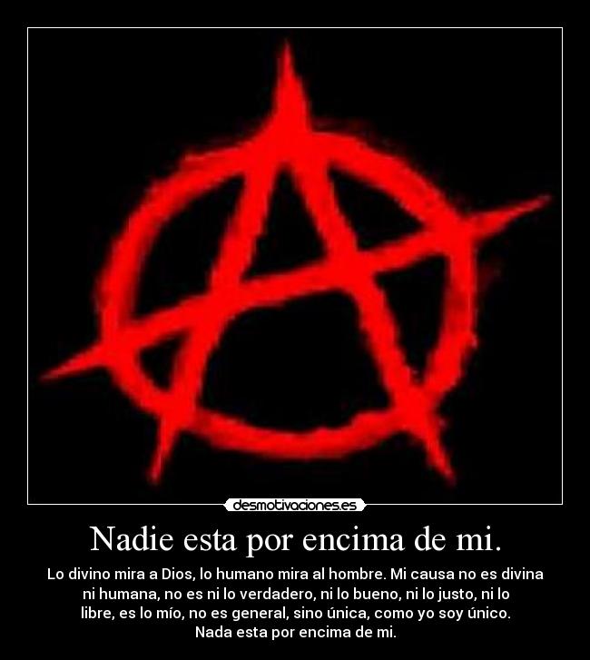 Nadie esta por encima de mi. - Lo divino mira a Dios, lo humano mira al hombre. Mi causa no es divina
ni humana, no es ni lo verdadero, ni lo bueno, ni lo justo, ni lo
libre, es lo mío, no es general, sino única, como yo soy único.
Nada esta por encima de mi.