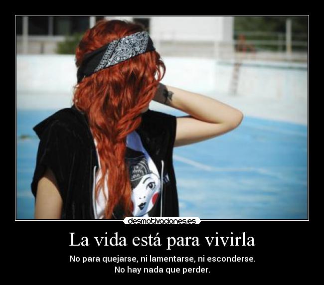 La vida está para vivirla - No para quejarse, ni lamentarse, ni esconderse.
No hay nada que perder.