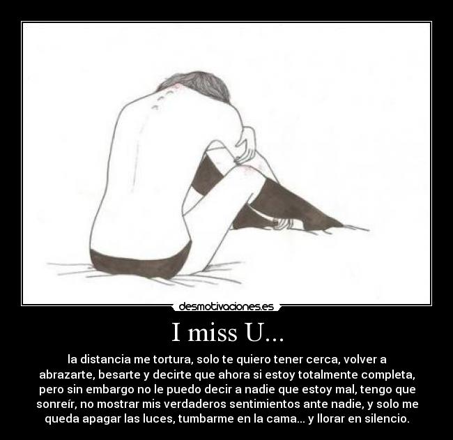I miss U... - la distancia me tortura, solo te quiero tener cerca, volver a
abrazarte, besarte y decirte que ahora si estoy totalmente completa,
pero sin embargo no le puedo decir a nadie que estoy mal, tengo que
sonreír, no mostrar mis verdaderos sentimientos ante nadie, y solo me
queda apagar las luces, tumbarme en la cama... y llorar en silencio.