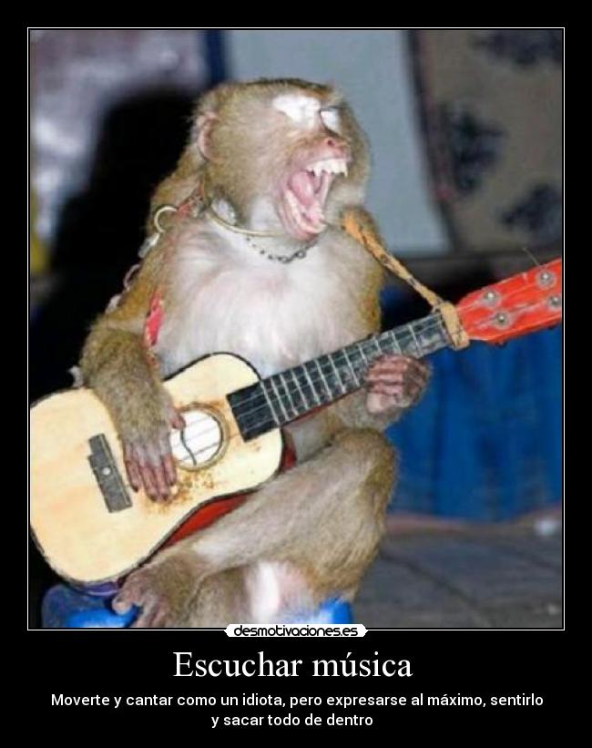Escuchar música  - Moverte y cantar como un idiota, pero expresarse al máximo, sentirlo
y sacar todo de dentro  