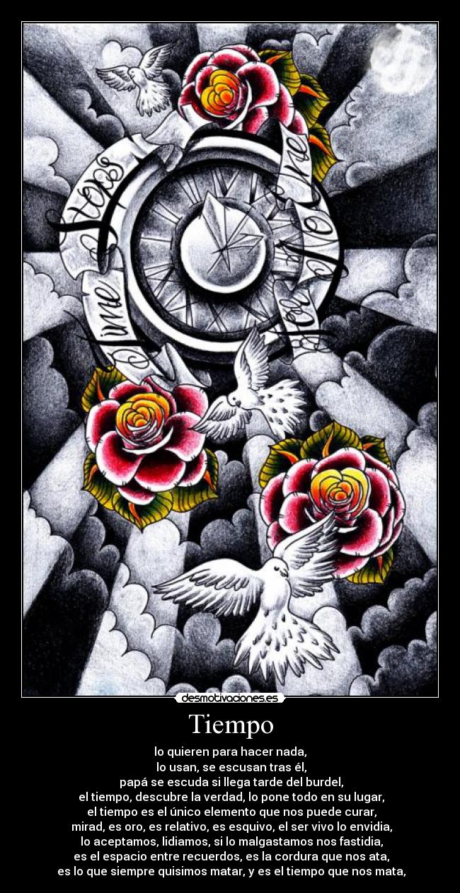 Tiempo - lo quieren para hacer nada,
lo usan, se escusan tras él,
papá se escuda si llega tarde del burdel,
el tiempo, descubre la verdad, lo pone todo en su lugar,
el tiempo es el único elemento que nos puede curar,
mirad, es oro, es relativo, es esquivo, el ser vivo lo envidia,
lo aceptamos, lidiamos, si lo malgastamos nos fastidia,
es el espacio entre recuerdos, es la cordura que nos ata,
es lo que siempre quisimos matar, y es el tiempo que nos mata,