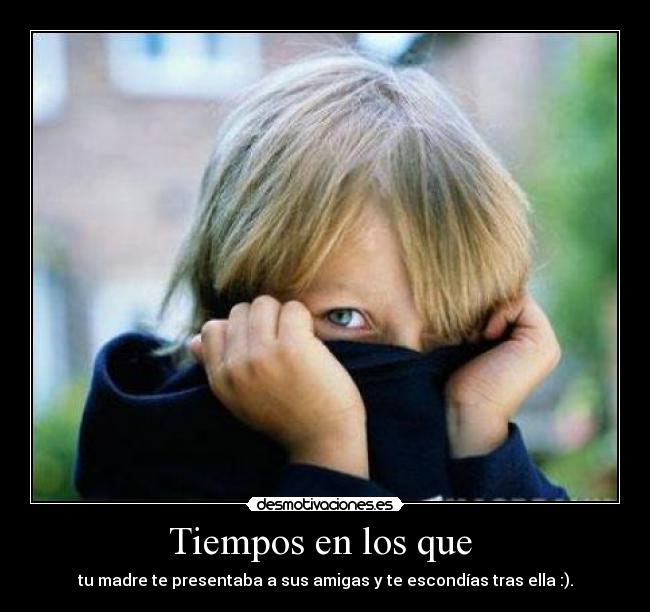 Tiempos en los que  - tu madre te presentaba a sus amigas y te escondías tras ella :).