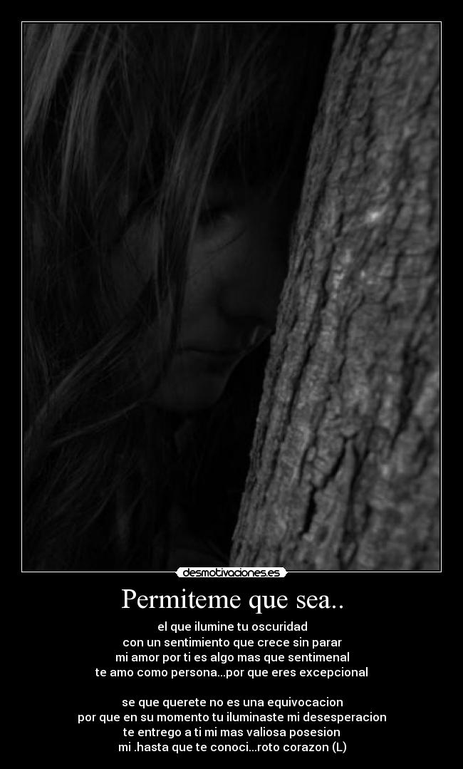 Permiteme que sea.. - el que ilumine tu oscuridad
con un sentimiento que crece sin parar
mi amor por ti es algo mas que sentimenal
te amo como persona...por que eres excepcional
se que querete no es una equivocacion
por que en su momento tu iluminaste mi desesperacion
te entrego a ti mi mas valiosa posesion
mi .hasta que te conoci...roto corazon (L)