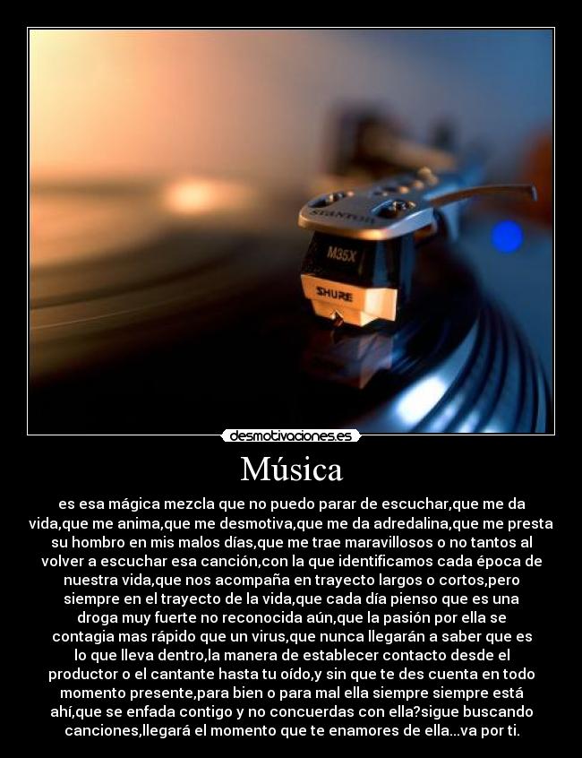 Música - es esa mágica mezcla que no puedo parar de escuchar,que me da
vida,que me anima,que me desmotiva,que me da adredalina,que me presta
su hombro en mis malos días,que me trae maravillosos o no tantos al
volver a escuchar esa canción,con la que identificamos cada época de
nuestra vida,que nos acompaña en trayecto largos o cortos,pero
siempre en el trayecto de la vida,que cada día pienso que es una
droga muy fuerte no reconocida aún,que la pasión por ella se
contagia mas rápido que un virus,que nunca llegarán a saber que es
lo que lleva dentro,la manera de establecer contacto desde el
productor o el cantante hasta tu oído,y sin que te des cuenta en todo
momento presente,para bien o para mal ella siempre siempre está
ahí,que se enfada contigo y no concuerdas con ella?sigue buscando
canciones,llegará el momento que te enamores de ella...va por ti.