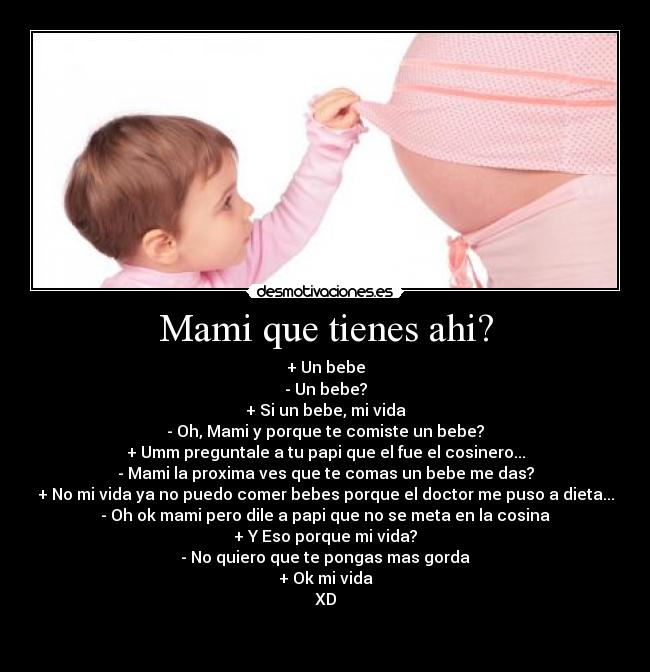 Mami que tienes ahi? - + Un bebe
- Un bebe?
+ Si un bebe, mi vida
- Oh, Mami y porque te comiste un bebe?
+ Umm preguntale a tu papi que el fue el cosinero...
- Mami la proxima ves que te comas un bebe me das?
+ No mi vida ya no puedo comer bebes porque el doctor me puso a dieta...
- Oh ok mami pero dile a papi que no se meta en la cosina
+ Y Eso porque mi vida?
- No quiero que te pongas mas gorda
+ Ok mi vida
XD

 