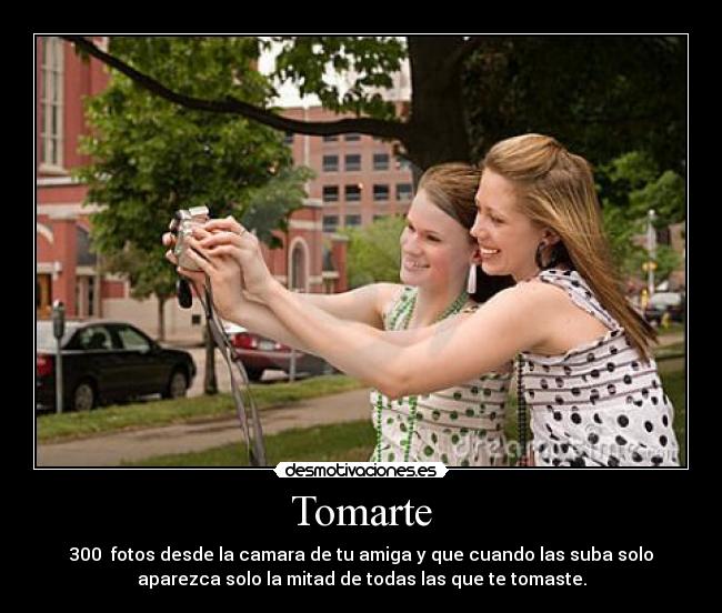 Tomarte - 300  fotos desde la camara de tu amiga y que cuando las suba solo
aparezca solo la mitad de todas las que te tomaste.