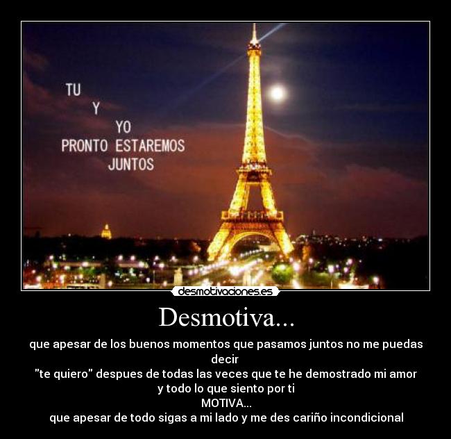 Desmotiva... - que apesar de los buenos momentos que pasamos juntos no me puedas decir 
te quiero despues de todas las veces que te he demostrado mi amor
y todo lo que siento por ti
MOTIVA...
que apesar de todo sigas a mi lado y me des cariño incondicional