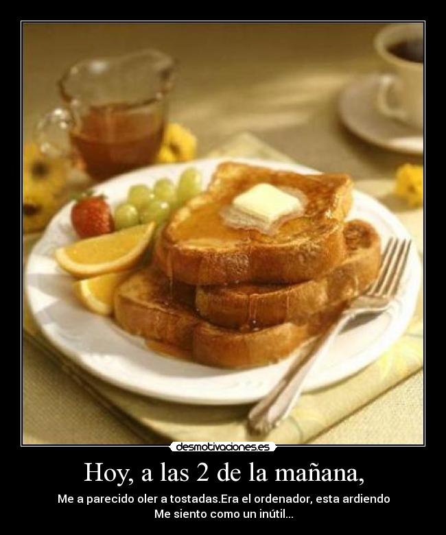 Hoy, a las 2 de la mañana, - Me a parecido oler a tostadas.Era el ordenador, esta ardiendo
Me siento como un inútil...