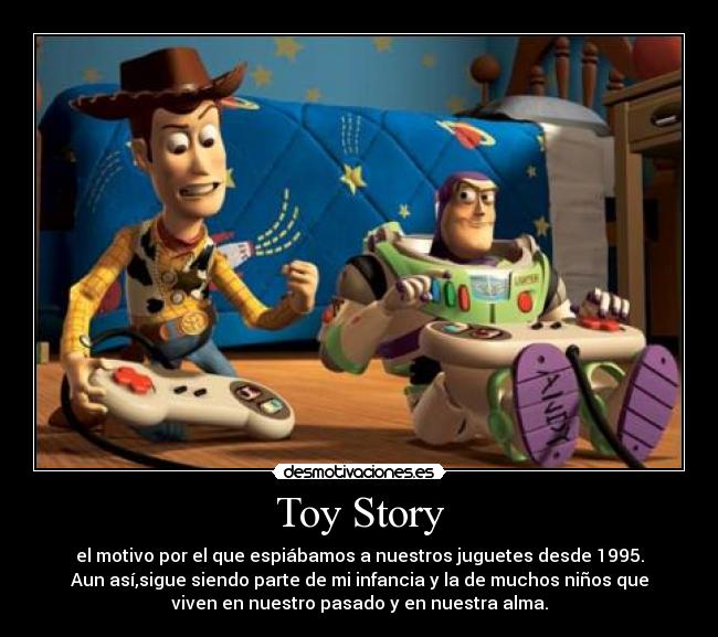 Toy Story - el motivo por el que espiábamos a nuestros juguetes desde 1995.
Aun así,sigue siendo parte de mi infancia y la de muchos niños que
viven en nuestro pasado y en nuestra alma.
