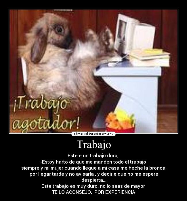 Trabajo - Este e un trabajo duro, 
-Estoy harto de que me manden todo el trabajo 
siempre y mi mujer cuando llegue a mi casa me heche la bronca,
por llegar tarde y no avisarla , y decirle que no me espere
despierta...
Este trabajo es muy duro, no lo seas de mayor 
TE LO ACONSEJO,  POR EXPERIENCIA