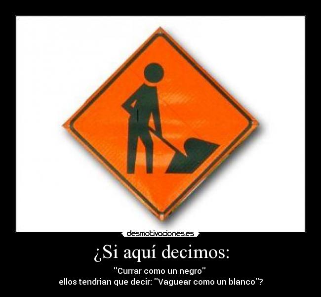 ¿Si aquí decimos: - Currar como un negro
ellos tendrian que decir: Vaguear como un blanco?