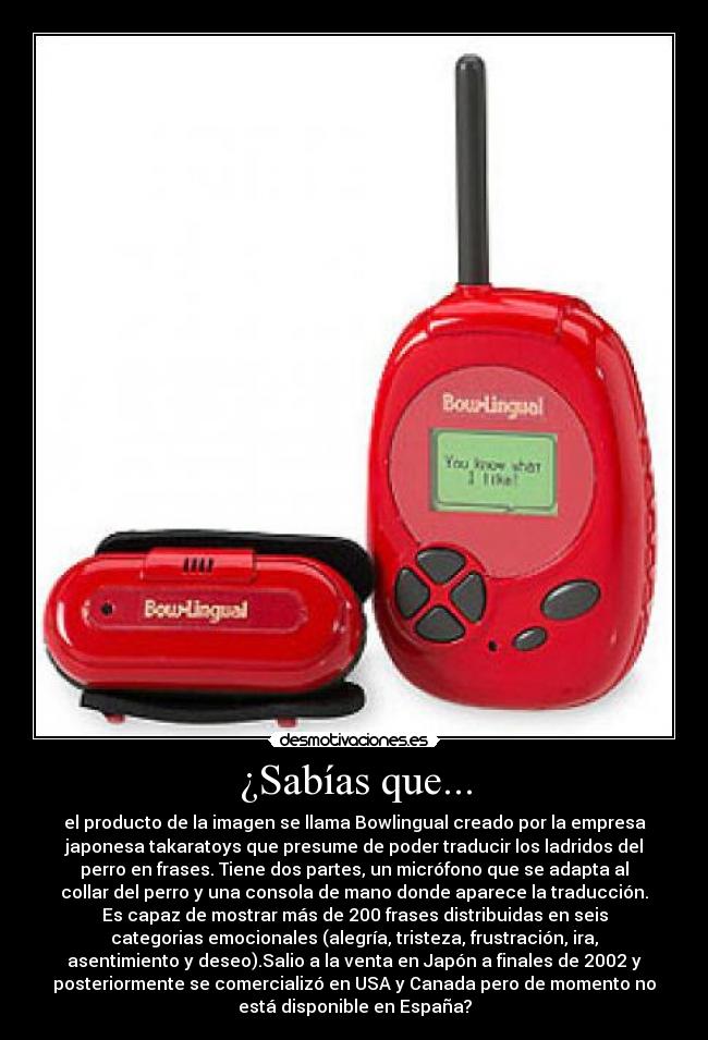 ¿Sabías que... - el producto de la imagen se llama Bowlingual creado por la empresa
japonesa takaratoys que presume de poder traducir los ladridos del
perro en frases. Tiene dos partes, un micrófono que se adapta al
collar del perro y una consola de mano donde aparece la traducción.
Es capaz de mostrar más de 200 frases distribuidas en seis
categorias emocionales (alegría, tristeza, frustración, ira,
asentimiento y deseo).Salio a la venta en Japón a finales de 2002 y
posteriormente se comercializó en USA y Canada pero de momento no
está disponible en España?