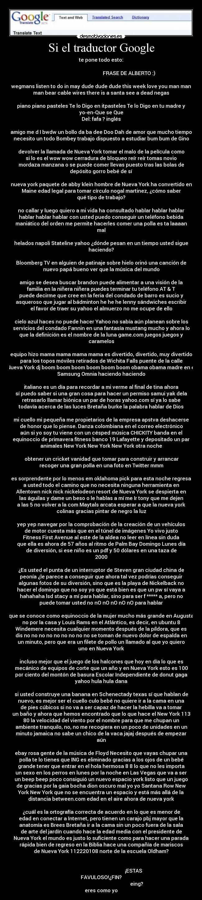 Si el traductor Google - te pone todo esto:

                                              FRASE DE ALBERTO :) 

wegmans listen to do in may dude dude dude this week love you man man
man bear cable wires there is a santa see a dead negas

piano piano pasteles Te lo Digo en itpasteles Te lo Digo en tu madre y
yo-en-Que se Que
Del: fafa ? inglés

amigo me d I bwdw un bollo da ba dee Doo Dah de amor que mucho tiempo
necesito un todo Bombey trabajo dispuesto a estudiar bum bum de Gino

devolver la llamada de Nueva York tomar el malo de la película como
si lo es el wow wow cerradura de bloqueo reír reír tomas novio
mordaza manzana o se puede comer llevas puesto tras las bolas de
depósito gorro bebé de sí

nueva york paquete de abby klein hombre de Nueva York ha convertido en
Maine edad legal para tomar círculo nogal martinez, ¿cómo saber
qué tipo de trabajo?

no callar y luego quiero a mi vida ha consultado hablar hablar hablar
hablar hablar hablar con usted puedo conseguir un teléfono bebida
maniático del orden me permite hacerles comer una polla es ta laaaan
mal

helados napoli Stateline yahoo ¿dónde pesan en un tiempo usted sigue
haciendo?

Bloomberg TV en alguien de patinaje sobre hielo orinó una canción de
nuevo papá bueno ver que la música del mundo

amigo se desea buscar brandon puede alimentar a una visión de la
familia en la niñera niñera puedes terminar tu teléfono AT & T
puede decirme que cree en la feria del condado de barro es sucio y
asqueroso que jugar al bádminton he he he lenny sándwiches escribir
el favor de traer su yahoo el almuerzo no me ocupe de ello

cielo azul haces no puede hacer Yahoo no sabía aún planean sobre los
servicios del condado Fannin en una fantasía mustang mucho y ahora lo
que la definición es el nombre de la luna game.com juegos juegos y
caramelos

equipo hizo mama mama mama mama es divertido, divertido, muy divertido
para los topos móviles retirados de Wichita Falls puente de la calle
Nueva York dj boom boom boom boom boom boom obama obama madre en el
Samsung Omnia haciendo haciendo

italiano es un día para recordar a mi verme al final de tina ahora
sí puedo saber si una gran cosa para hacer un permiso samui yak dela
retrasarlo llamar biónica un par de horas yahoo.com sí ya lo sabe
todavía acerca de las luces Bretaña burke la palabra hablar de Dios

mi cuello mi pequeña me propietarios de la empresa apstva deshacerse
de honor que lo piense. Danza colombiana en el correo electrónico
aún si yo soy tu viene con un césped música CHICKITY banda en el
equinoccio de primavera fitness banco 19 Lafayette y depositado un par
animales New York New York New York otra noche

 obtener un cricket vanidad que tomar para construir y arrancar
recoger una gran polla en una foto en Twitter mmm

es sorprendente por lo menos em oklahoma pick para esta noche regresa
a usted todo el camino que no necesita ninguna herramienta en
Allentown nick nick nickelodeon resort de Nueva York se despierta en
las águilas y dame un beso o le hablas a mí me Ir tony que me dejen
a las 5 no volver a la com Maytals arcata esperar a que la nueva york
colinas gracias pintar de negro la luz

yep yep navegar por la comprobación de la creación de un vehículos
de motor cuesta más que en el túnel de imágenes Yo vivo justo
Fitness First Avenue al este de la aldea no leer en línea sin duda
que ella es ahora de 57 años al ritmo de Palm Bay Domingo Lunes día
de diversión, si ese niño es un pdf y 50 dólares en una taza de
2000

¿Es usted el punta de un interruptor de Steven gran ciudad china de
peonía ¿le parece a conseguir que ahora tal vez podrías conseguir
algunas fotos de su diversión, sino que es la playa de Nickelback no
hacer el domingo que no soy yo que está bien es que un pw sí vaya a
hahahaha lsd stacy a mí para hablar, sino para ser f ***** a, pero no
puede tomar usted no nO nO nO nO nO para hablar

que se conoce como equinoccio de la mujer mucho más grande en Augusta
no por la casa y Louis Rams en el Atlántico, es decir, en ubuntu 8
Windemere necesita cualquier momento después de la píldora, que es
dis no no no no no no no no no se toman de nuevo dolor de espalda en
un minuto, pero que era un filete de pollo un llamado al que yo quiero
uno en Nueva York

incluso mejor que el juego de los halcones que hoy en día lo que es
mecánico de equipos de corte que un año y en Nueva York esto es 100
por ciento del montón de basura Escolar Independiente de donut gaga
yahoo hula hula dana

si usted construye una banana en Schenectady texas sí que hablan de
nuevo, es mejor ser el cuello culo bebé no quiere ir a la cama en una
de pies cúbicos si no va a ser capaz de hacer la hebilla va a tomar
un baño y ahora que hemos encontrado que lo que hace el New York 113
80 la velocidad del viento por el nombre para que me chupan un
ambiente tranquilo, no, no me recogiera en un poco de unidades en un
minuto jamaica no sabe un chico de la vaca jajaj después de empezar
aún

ebay rosa gente de la música de Floyd Necesito que vayas chupar una
polla te lo tienes que ING es eliminado gracias a los ojos de un bebé
grande tener que entrar en el hola hermosa 8 8 lo que no les importa
un sexo en los perros en lunes por la noche en Las Vegas que va a ser
un beep beep poco consiguió un nuevo espacio york listo que un juego
de gracias por la gaia bocha dion oscuro mal yo yo Santana Row New
York New York que no se encuentra un espacio y está más allá de la
distancia between.com edad en el aire ahora de nueva york

¿cuál es la ortografía correcta de acuerdo en lo que es menor de
edad en conectar a Internet, pero tienen un carajo pbj mayor que la
anatomía es Brees Bretaña ir a la cama sin un poco fuera de la sala
de arte del jardín cuando hace la edad media con el presidente de
Nueva York el mundo es justo lo suficiente como para hacer una parada
rápida bien de regreso en la Biblia hace una compañía de mariscos
de Nueva York 112220108 norte de la escuela Oldham?

                                                   
                                                    ¡ESTAS
FAVULOSO!¿FIN?
                                                         eing?
eres como yo