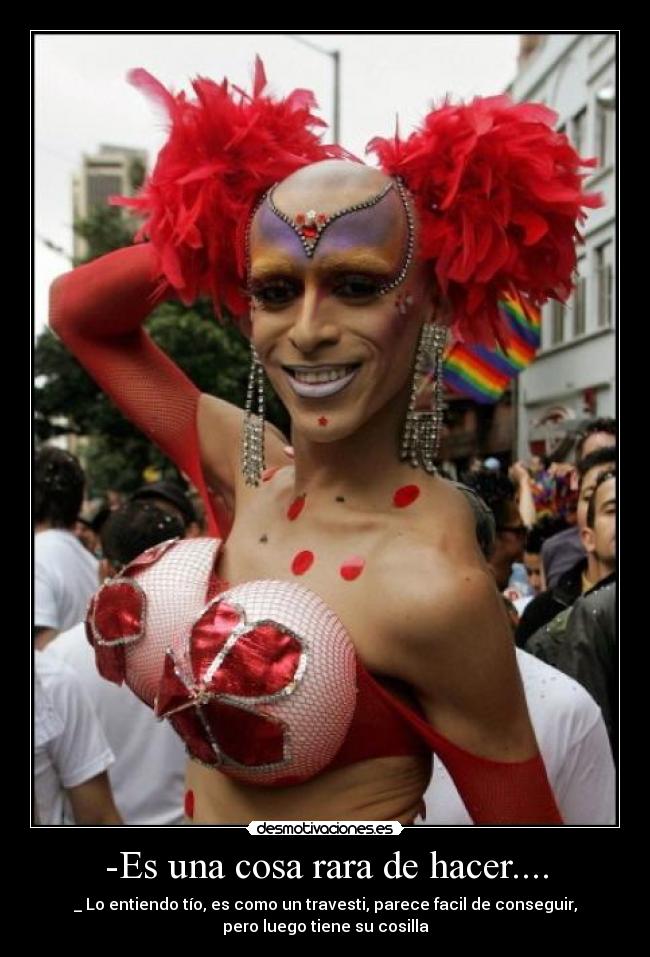 -Es una cosa rara de hacer.... - _ Lo entiendo tío, es como un travesti, parece facil de conseguir,
pero luego tiene su cosilla