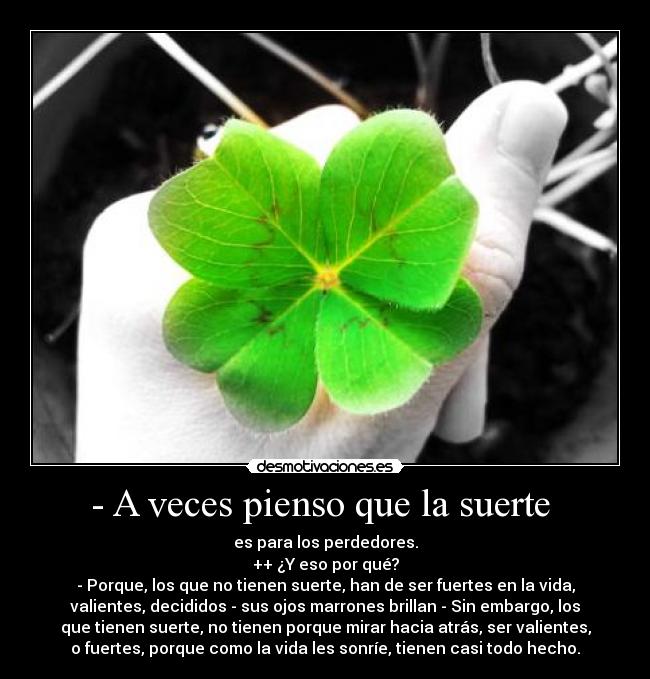 - A veces pienso que la suerte  - es para los perdedores.
++ ¿Y eso por qué?
- Porque, los que no tienen suerte, han de ser fuertes en la vida,
valientes, decididos - sus ojos marrones brillan - Sin embargo, los
que tienen suerte, no tienen porque mirar hacia atrás, ser valientes,
o fuertes, porque como la vida les sonríe, tienen casi todo hecho.