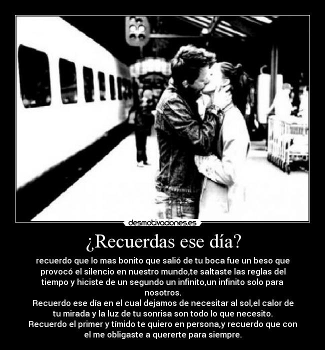 ¿Recuerdas ese día? - recuerdo que lo mas bonito que salió de tu boca fue un beso que
provocó el silencio en nuestro mundo,te saltaste las reglas del
tiempo y hiciste de un segundo un infinito,un infinito solo para
nosotros.
Recuerdo ese día en el cual dejamos de necesitar al sol,el calor de
tu mirada y la luz de tu sonrisa son todo lo que necesito.
Recuerdo el primer y tímido te quiero en persona,y recuerdo que con
el me obligaste a quererte para siempre.