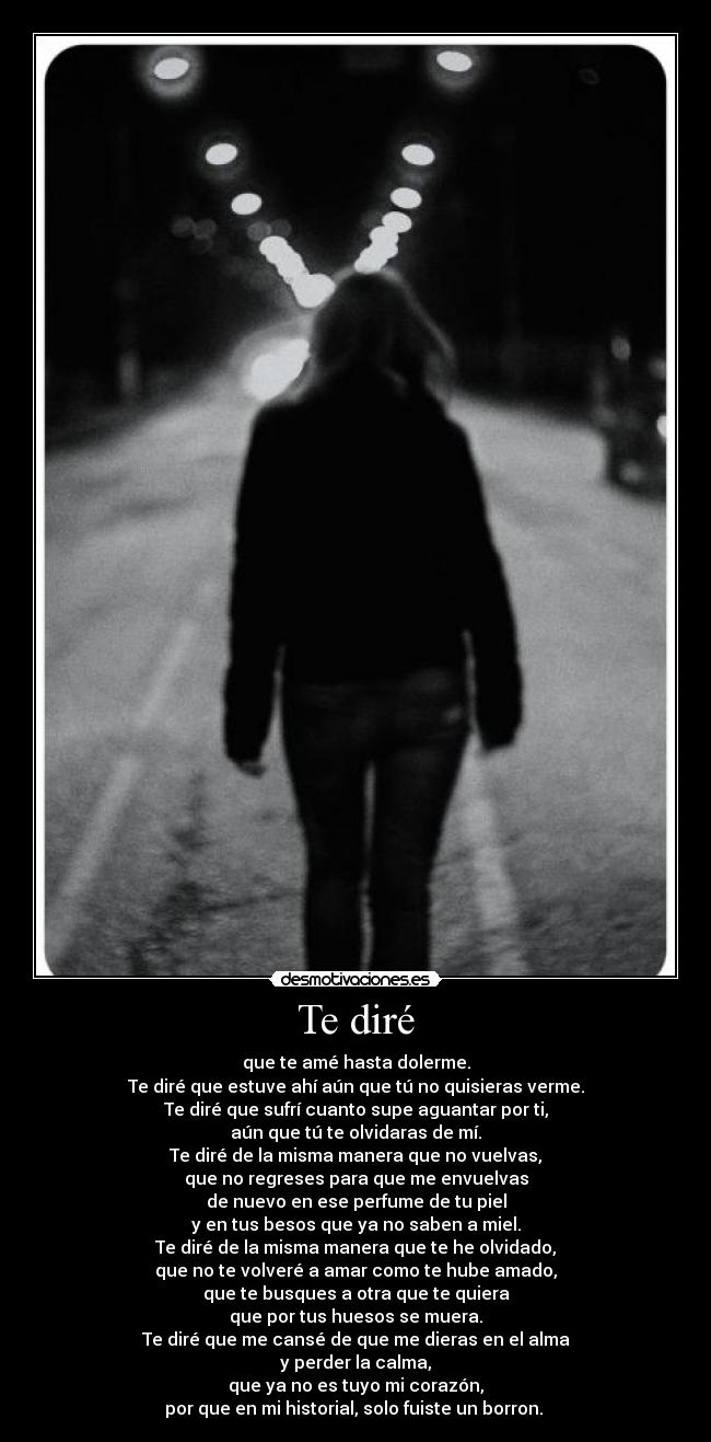 Te diré - que te amé hasta dolerme.
Te diré que estuve ahí aún que tú no quisieras verme.
Te diré que sufrí cuanto supe aguantar por ti,
aún que tú te olvidaras de mí.
Te diré de la misma manera que no vuelvas,
que no regreses para que me envuelvas
de nuevo en ese perfume de tu piel
y en tus besos que ya no saben a miel.
Te diré de la misma manera que te he olvidado,
que no te volveré a amar como te hube amado,
que te busques a otra que te quiera
que por tus huesos se muera.
Te diré que me cansé de que me dieras en el alma
y perder la calma,
que ya no es tuyo mi corazón,
por que en mi historial, solo fuiste un borron.