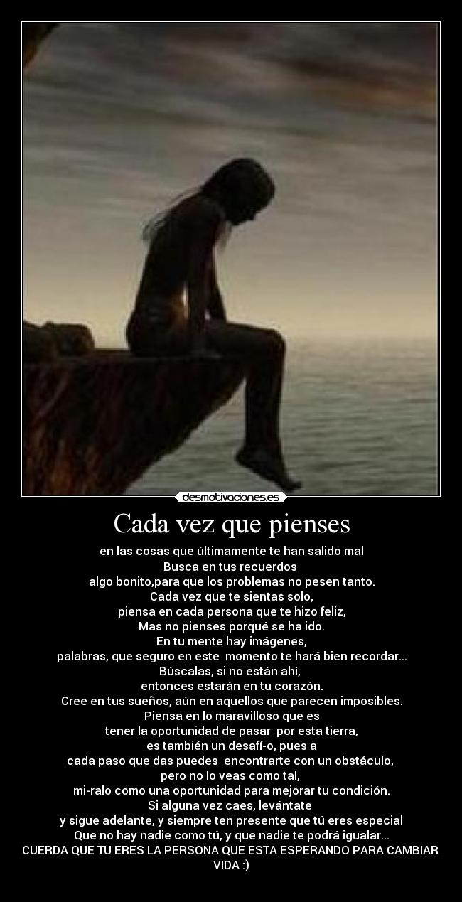 Cada vez que pienses - en las cosas que últimamente te han salido mal
Busca en tus recuerdos
algo bonito,para que los problemas no pesen tanto.
Cada vez que te sientas solo,
piensa en cada persona que te hizo feliz,
Mas no pienses porqué se ha ido.
En tu mente hay imágenes,
palabras, que seguro en este momento te hará bien recordar...
Búscalas, si no están ahí,
entonces estarán en tu corazón.
Cree en tus sueños, aún en aquellos que parecen imposibles.
Piensa en lo maravilloso que es
tener la oportunidad de pasar por esta tierra,
es también un desafío, pues a
cada paso que das puedes encontrarte con un obstáculo,
pero no lo veas como tal,
miralo como una oportunidad para mejorar tu condición.
Si alguna vez caes, levántate
y sigue adelante, y siempre ten presente que tú eres especial
Que no hay nadie como tú, y que nadie te podrá igualar...
RECUERDA QUE TU ERES LA PERSONA QUE ESTA ESPERANDO PARA CAMBIAR SU
VIDA :)