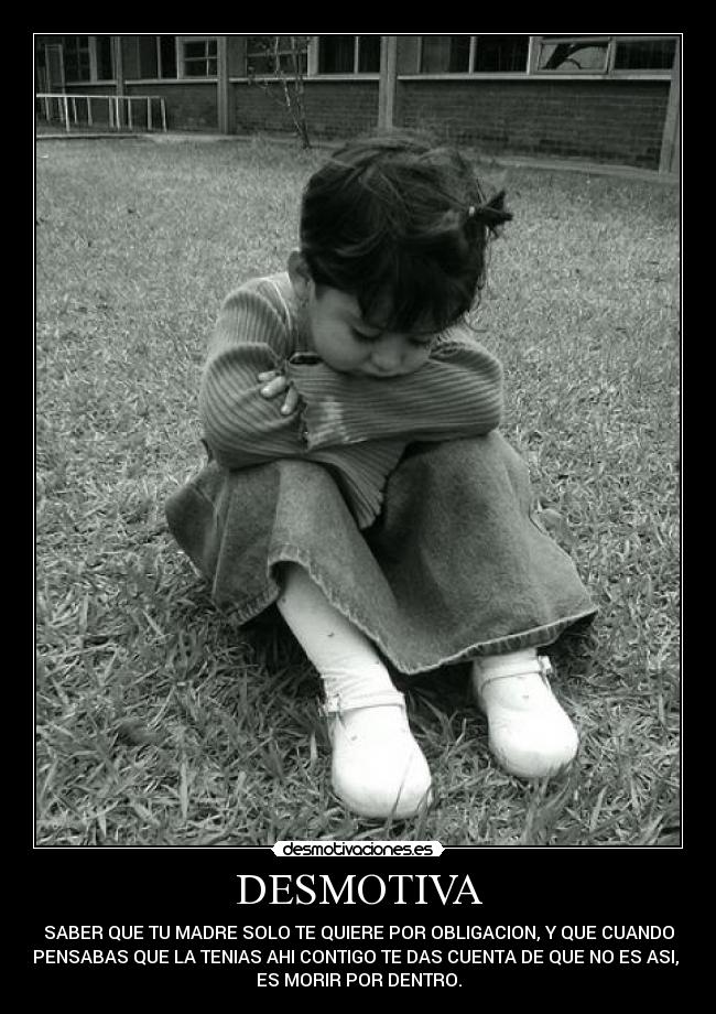 DESMOTIVA - SABER QUE TU MADRE SOLO TE QUIERE POR OBLIGACION, Y QUE CUANDO
PENSABAS QUE LA TENIAS AHI CONTIGO TE DAS CUENTA DE QUE NO ES ASI,
ES MORIR POR DENTRO.