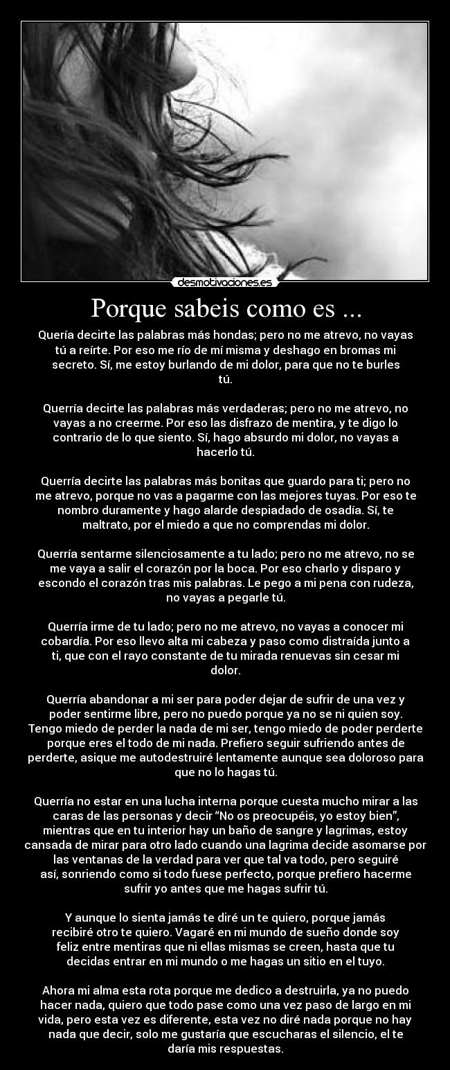 Porque sabeis como es ... - Quería decirte las palabras más hondas; pero no me atrevo, no vayas
tú a reírte. Por eso me río de mí misma y deshago en bromas mi
secreto. Sí, me estoy burlando de mi dolor, para que no te burles
tú.
Querría decirte las palabras más verdaderas; pero no me atrevo, no
vayas a no creerme. Por eso las disfrazo de mentira, y te digo lo
contrario de lo que siento. Sí, hago absurdo mi dolor, no vayas a
hacerlo tú.
Querría decirte las palabras más bonitas que guardo para ti; pero no
me atrevo, porque no vas a pagarme con las mejores tuyas. Por eso te
nombro duramente y hago alarde despiadado de osadía. Sí, te
maltrato, por el miedo a que no comprendas mi dolor.
Querría sentarme silenciosamente a tu lado; pero no me atrevo, no se
me vaya a salir el corazón por la boca. Por eso charlo y disparo y
escondo el corazón tras mis palabras. Le pego a mi pena con rudeza,
no vayas a pegarle tú.
Querría irme de tu lado; pero no me atrevo, no vayas a conocer mi
cobardía. Por eso llevo alta mi cabeza y paso como distraída junto a
ti, que con el rayo constante de tu mirada renuevas sin cesar mi
dolor.
Querría abandonar a mi ser para poder dejar de sufrir de una vez y
poder sentirme libre, pero no puedo porque ya no se ni quien soy.
Tengo miedo de perder la nada de mi ser, tengo miedo de poder perderte
porque eres el todo de mi nada. Prefiero seguir sufriendo antes de
perderte, asique me autodestruiré lentamente aunque sea doloroso para
que no lo hagas tú.
Querría no estar en una lucha interna porque cuesta mucho mirar a las
caras de las personas y decir “No os preocupéis, yo estoy bien”,
mientras que en tu interior hay un baño de sangre y lagrimas, estoy
cansada de mirar para otro lado cuando una lagrima decide asomarse por
las ventanas de la verdad para ver que tal va todo, pero seguiré
así, sonriendo como si todo fuese perfecto, porque prefiero hacerme
sufrir yo antes que me hagas sufrir tú.
Y aunque lo sienta jamás te diré un te quiero, porque jamás
recibiré otro te quiero. Vagaré en mi mundo de sueño donde soy
feliz entre mentiras que ni ellas mismas se creen, hasta que tu
decidas entrar en mi mundo o me hagas un sitio en el tuyo.
Ahora mi alma esta rota porque me dedico a destruirla, ya no puedo
hacer nada, quiero que todo pase como una vez paso de largo en mi
vida, pero esta vez es diferente, esta vez no diré nada porque no hay
nada que decir, solo me gustaría que escucharas el silencio, el te
daría mis respuestas.