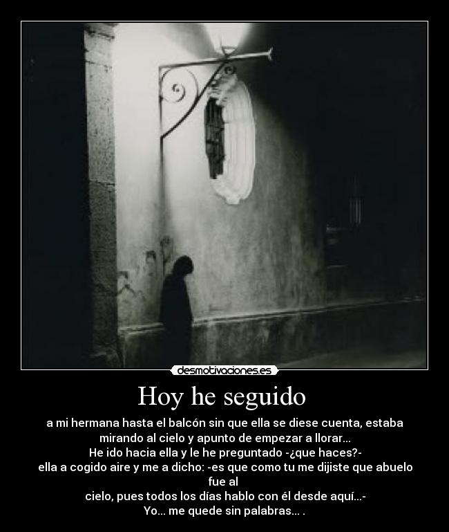 Hoy he seguido  - a mi hermana hasta el balcón sin que ella se diese cuenta, estaba
mirando al cielo y apunto de empezar a llorar...
He ido hacia ella y le he preguntado -¿que haces?-
ella a cogido aire y me a dicho: -es que como tu me dijiste que abuelo
fue al 
cielo, pues todos los días hablo con él desde aquí...-
Yo... me quede sin palabras... .