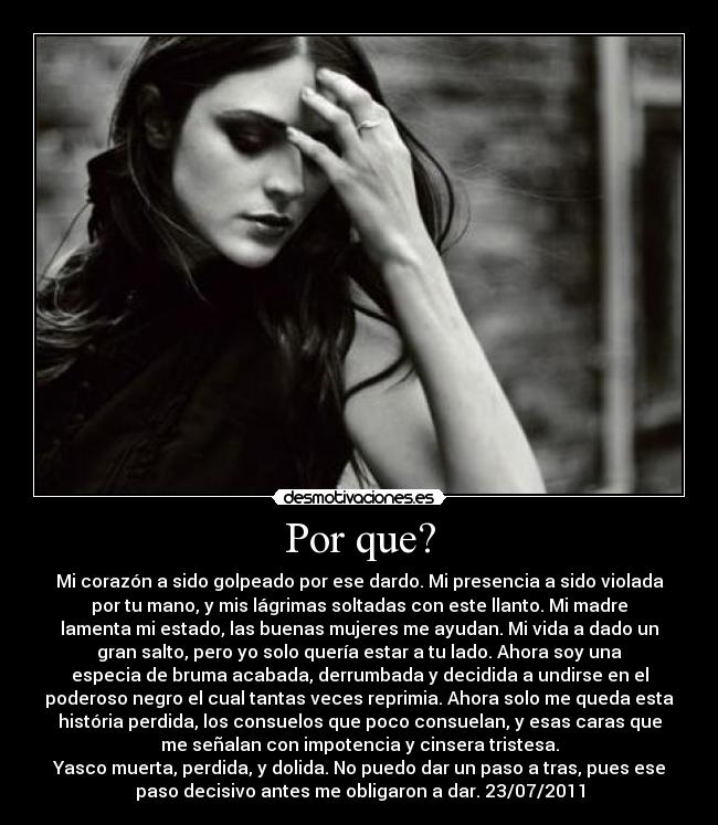 Por que? - Mi corazón a sido golpeado por ese dardo. Mi presencia a sido violada
por tu mano, y mis lágrimas soltadas con este llanto. Mi madre
lamenta mi estado, las buenas mujeres me ayudan. Mi vida a dado un
gran salto, pero yo solo quería estar a tu lado. Ahora soy una
especia de bruma acabada, derrumbada y decidida a undirse en el
poderoso negro el cual tantas veces reprimia. Ahora solo me queda esta
história perdida, los consuelos que poco consuelan, y esas caras que
me señalan con impotencia y cinsera tristesa.
Yasco muerta, perdida, y dolida. No puedo dar un paso a tras, pues ese
paso decisivo antes me obligaron a dar. 23/07/2011